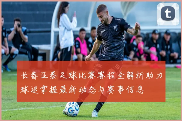 长春亚泰足球比赛赛程全解析助力球迷掌握最新动态与赛事信息